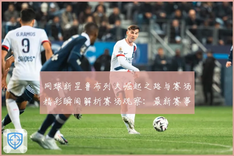 网球新星鲁布列夫崛起之路与赛场精彩瞬间解析赛场观察：最新赛事动态与深度分析