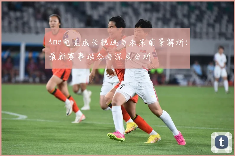 Ame电竞成长轨迹与未来前景解析：最新赛事动态与深度分析