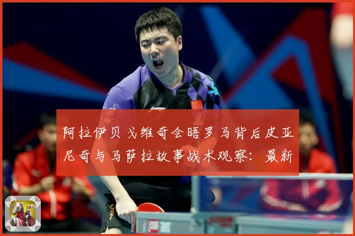 阿拉伊贝戈维奇会晤罗马背后皮亚尼奇与马萨拉故事战术观察：最新赛事动态与深度分析