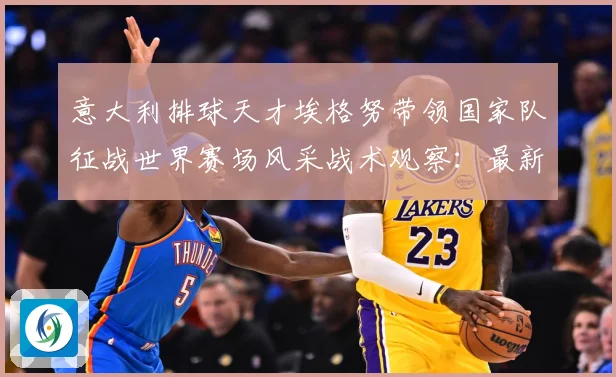 意大利排球天才埃格努带领国家队征战世界赛场风采战术观察：最新赛事动态与深度分析
