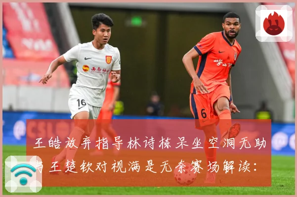 王皓放弃指导林诗栋呆坐空洞无助与王楚钦对视满是无奈赛场解读：最新赛事动态与深度分析