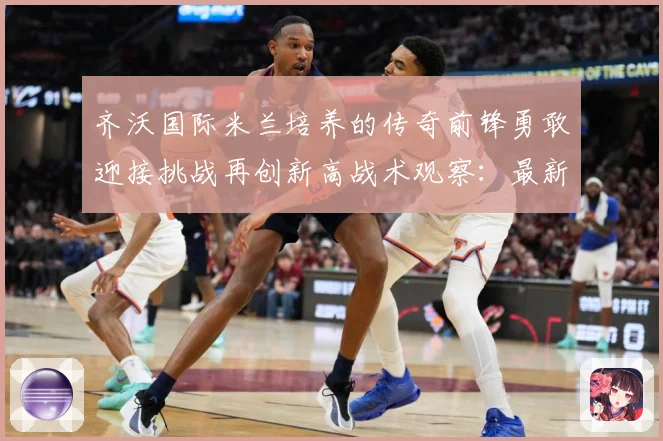 齐沃国际米兰培养的传奇前锋勇敢迎接挑战再创新高战术观察：最新赛事动态与深度分析