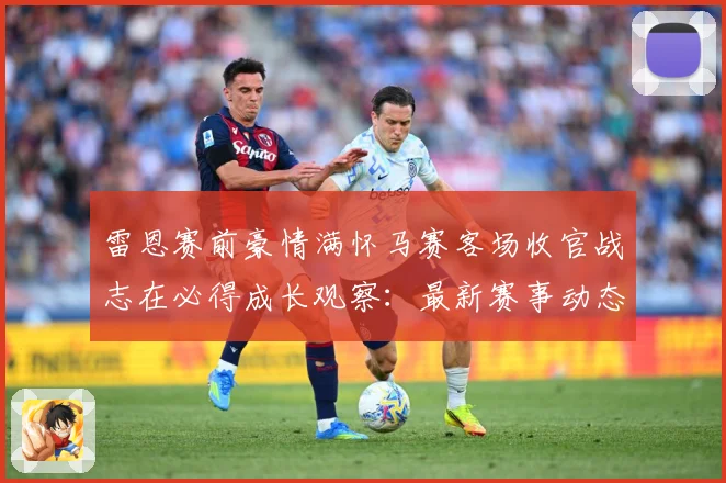 雷恩赛前豪情满怀马赛客场收官战志在必得成长观察：最新赛事动态与深度分析