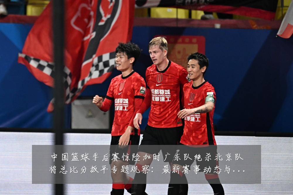 中国篮球季后赛惊险加时广东队绝杀北京队将总比分扳平专题观察：最新赛事动态与深度分析